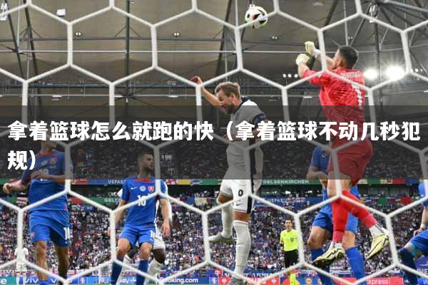 拿着篮球怎么就跑的快（拿着篮球不动几秒犯规）