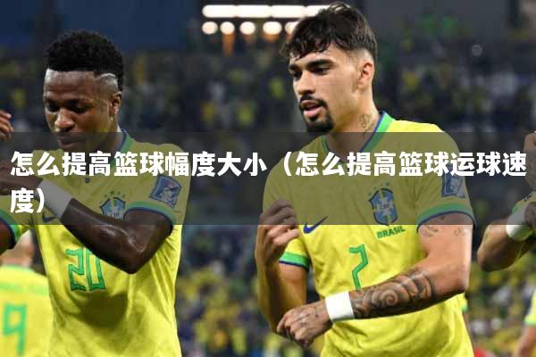 怎么提高篮球幅度大小（怎么提高篮球运球速度）