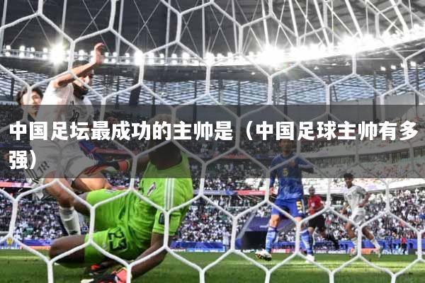 中国足坛最成功的主帅是（中国足球主帅有多强）