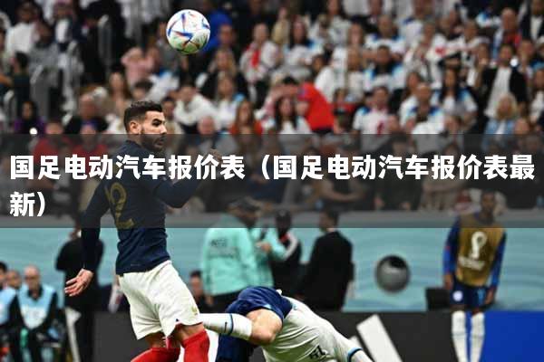 详细阅读:国足电动汽车报价表(国足电动汽车报价表最新) 国足电动汽车报价表(国足电动汽车报价表最新)