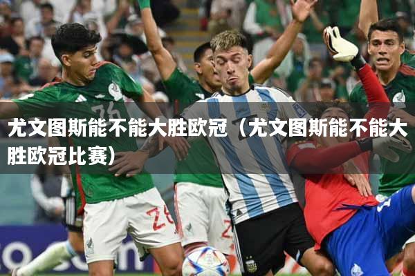 尤文图斯能不能大胜欧冠(尤文图斯能不能大胜欧冠比赛)