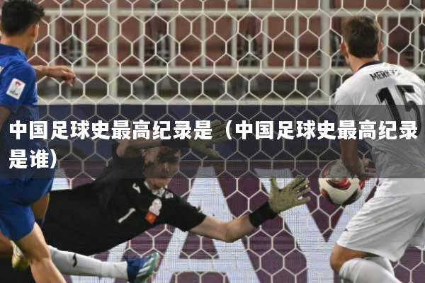 中国足球史最高纪录是(中国足球史最高纪录是谁)