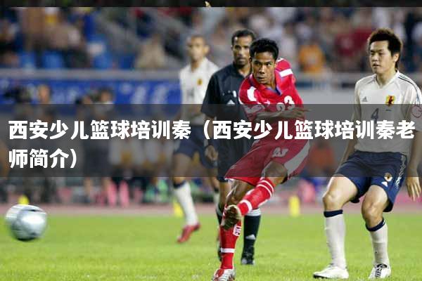 西安少儿篮球培训秦（西安少儿篮球培训秦老师简介）