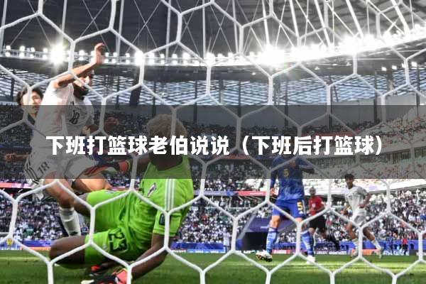 下班打篮球老伯说说（下班后打篮球）