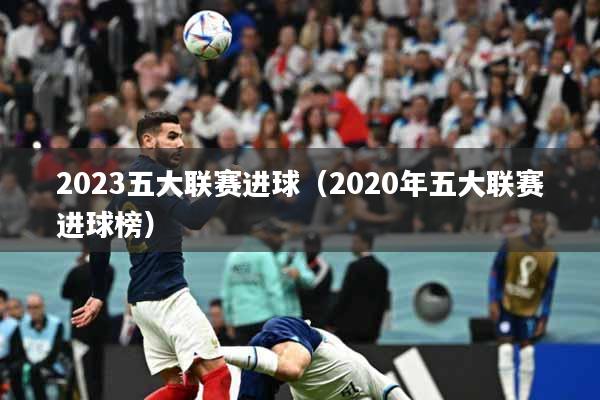 2023五大联赛进球（2020年五大联赛进球榜）