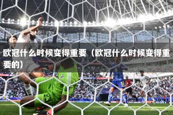 欧冠什么时候变得重要（欧冠什么时候变得重要的）
